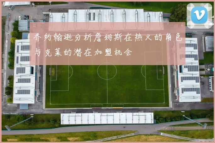 乔约翰逊分析詹姆斯在热火的角色与克莱的潜在加盟机会