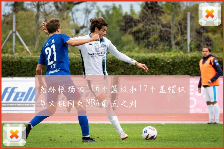 克林根场均116个篮板和17个盖帽仅与文班同列NBA前五之列