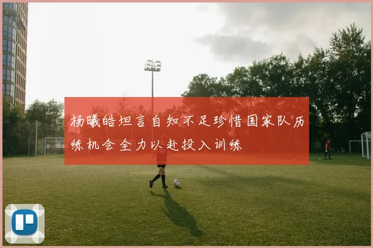 杨曦皓坦言自知不足珍惜国家队历练机会全力以赴投入训练