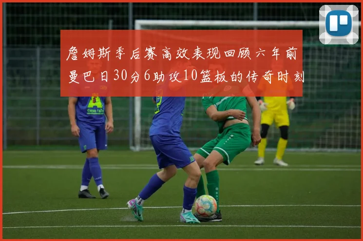 詹姆斯季后赛高效表现回顾六年前曼巴日30分6助攻10篮板的传奇时刻