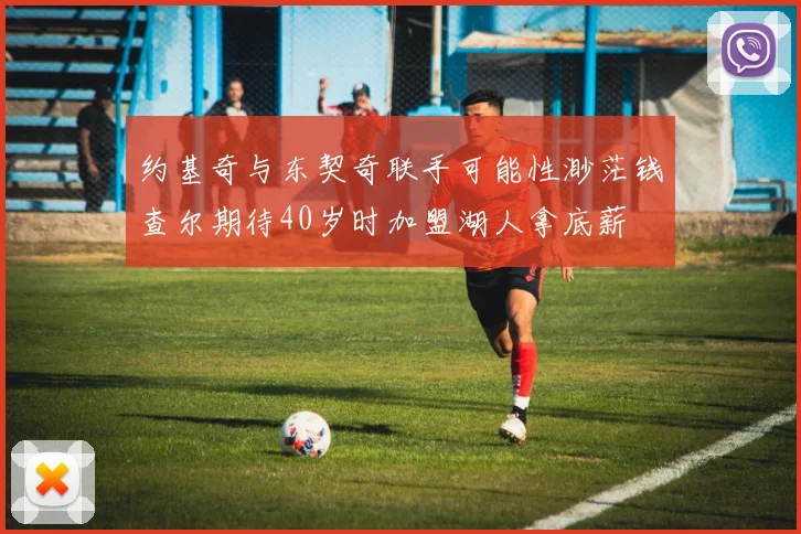 约基奇与东契奇联手可能性渺茫钱查尔期待40岁时加盟湖人拿底薪