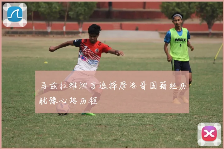 马兹拉维坦言选择摩洛哥国籍经历犹豫心路历程
