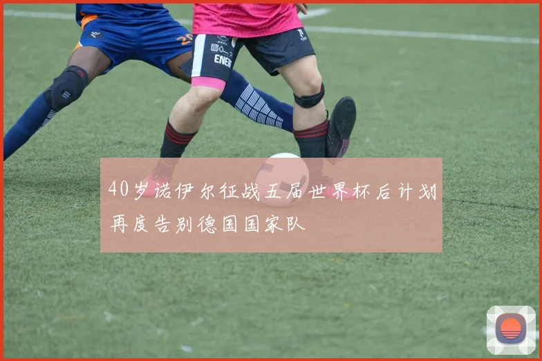 40岁诺伊尔征战五届世界杯后计划再度告别德国国家队