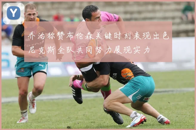 乔治称赞布伦森关键时刻表现出色尼克斯全队共同努力展现实力