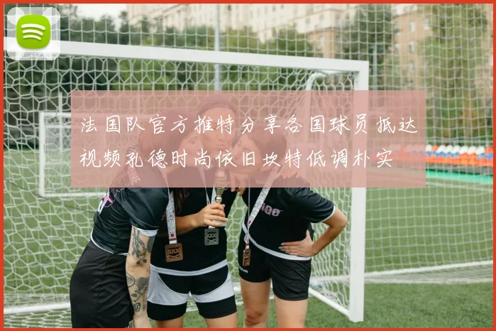法国队官方推特分享各国球员抵达视频孔德时尚依旧坎特低调朴实
