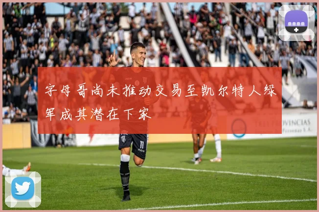 字母哥尚未推动交易至凯尔特人绿军成其潜在下家