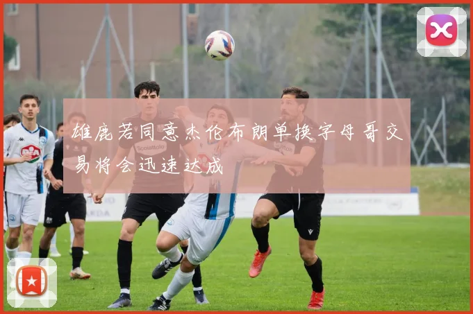 雄鹿若同意杰伦布朗单换字母哥交易将会迅速达成