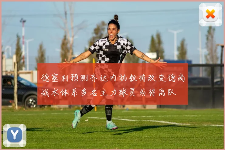 德塞利预测齐达内执教将改变德尚战术体系多名主力球员或将离队
