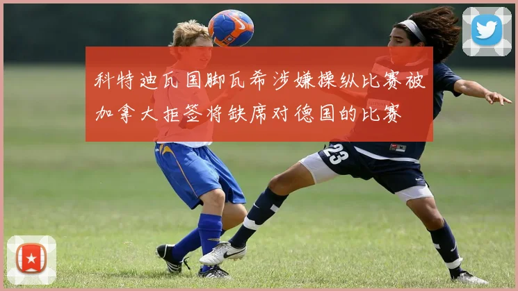 科特迪瓦国脚瓦希涉嫌操纵比赛被加拿大拒签将缺席对德国的比赛