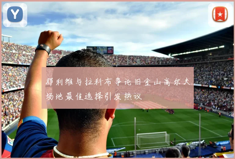 邓利维与拉科布争论旧金山高尔夫场地最佳选择引发热议