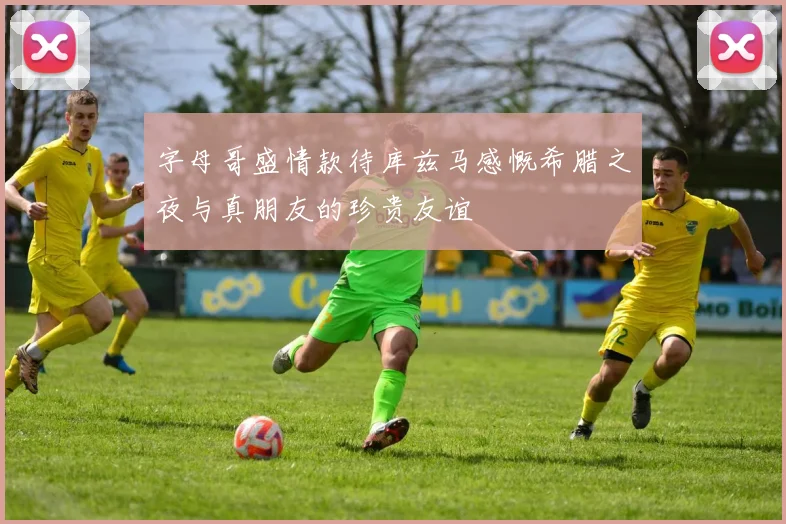 字母哥盛情款待库兹马感慨希腊之夜与真朋友的珍贵友谊