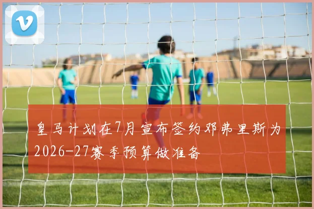 皇马计划在7月宣布签约邓弗里斯为2026-27赛季预算做准备