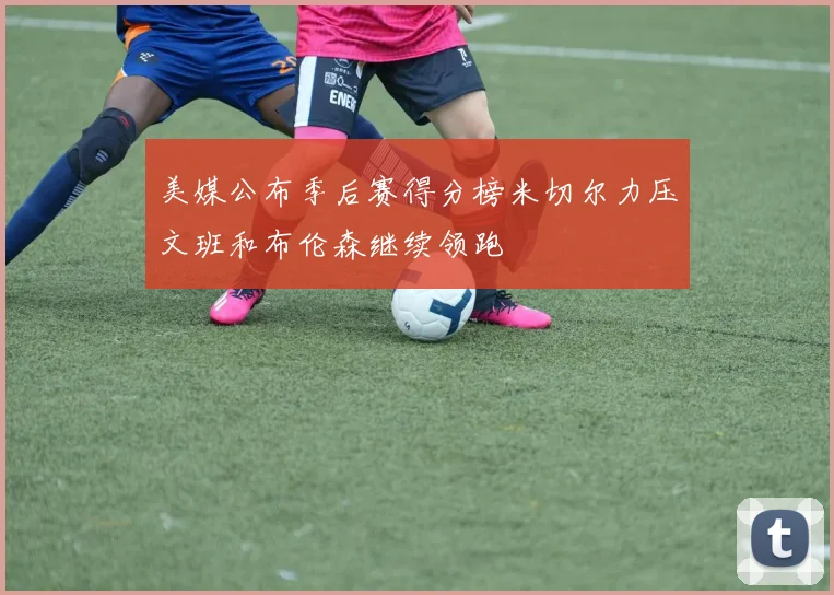 美媒公布季后赛得分榜米切尔力压文班和布伦森继续领跑