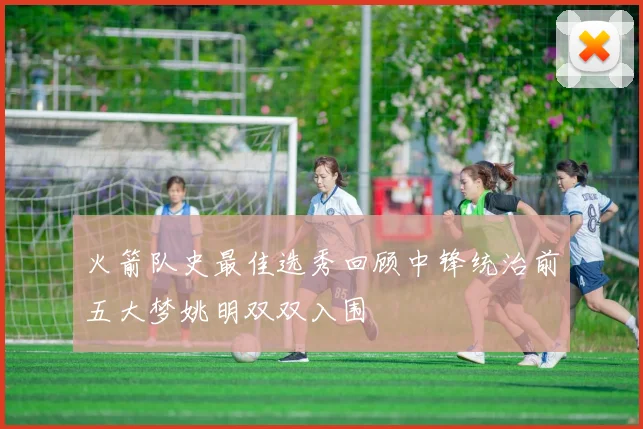 火箭队史最佳选秀回顾中锋统治前五大梦姚明双双入围