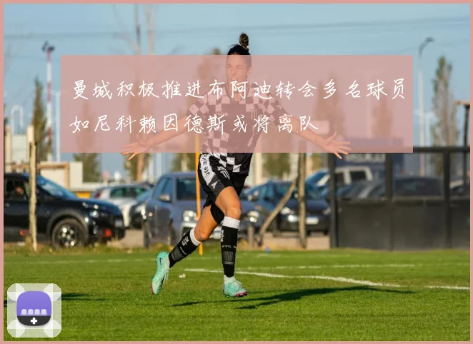曼城积极推进布阿迪转会多名球员如尼科赖因德斯或将离队
