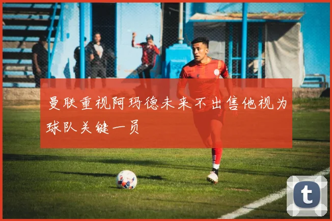 曼联重视阿玛德未来不出售他视为球队关键一员