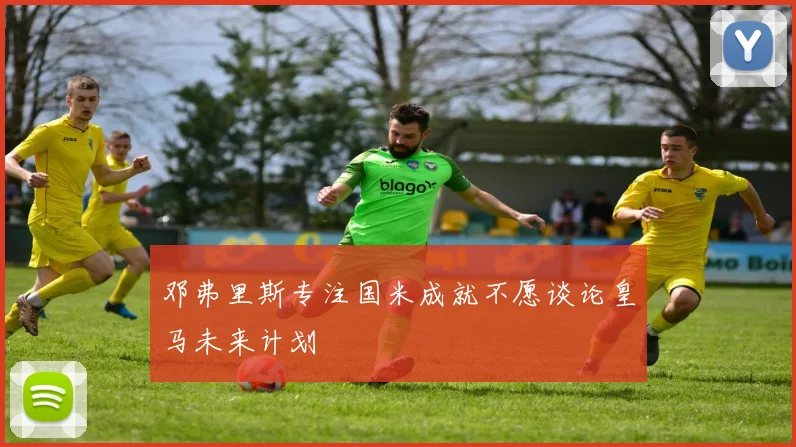 邓弗里斯专注国米成就不愿谈论皇马未来计划
