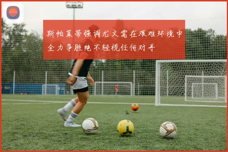 斯帕莱蒂强调尤文需在艰难环境中全力争胜绝不轻视任何对手