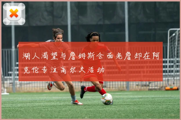 湖人渴望与詹姆斯会面老詹却在阿克伦专注高尔夫活动
