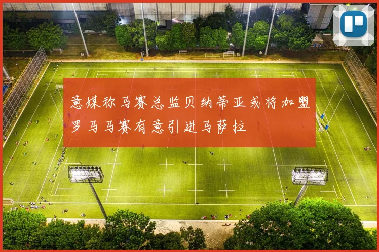 意媒称马赛总监贝纳蒂亚或将加盟罗马马赛有意引进马萨拉